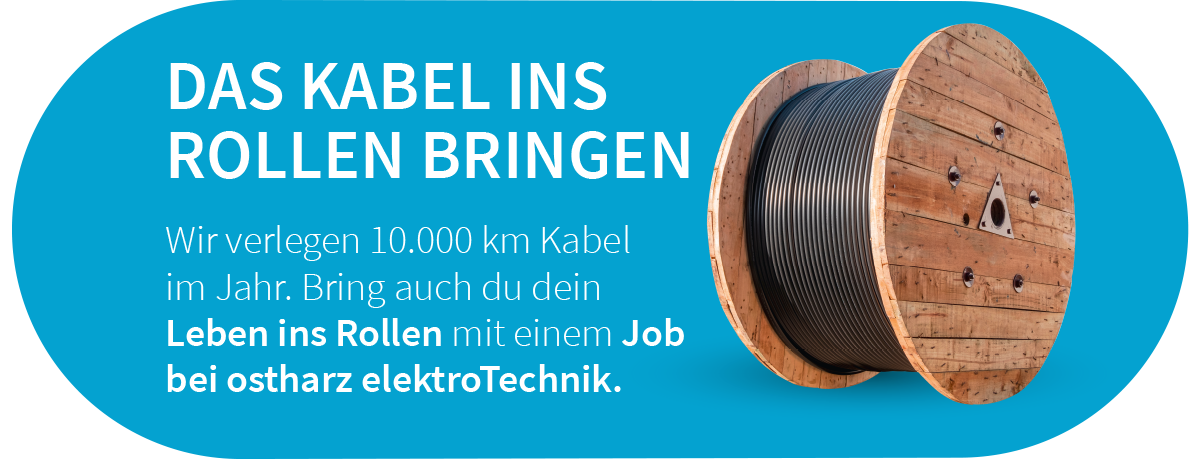 Wir verlegen 10.000 km Kabel  im Jahr. Bring auch du dein  Leben ins Rollen mit einem Job  bei ostharz elektroTechnik.